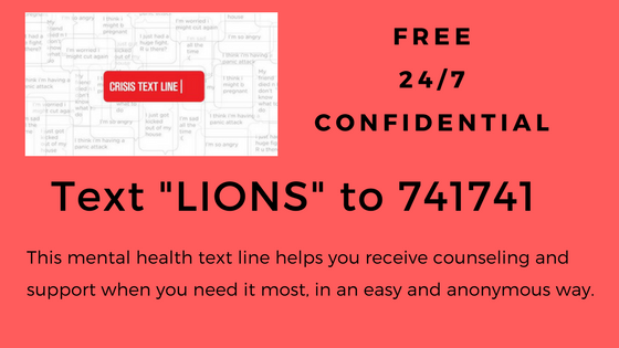 Free 24/7 Confidential TEXT "LIONS" TO 741741  This mental health text line helps you receive counseling and support when you need it most in an easy and anonymous way.